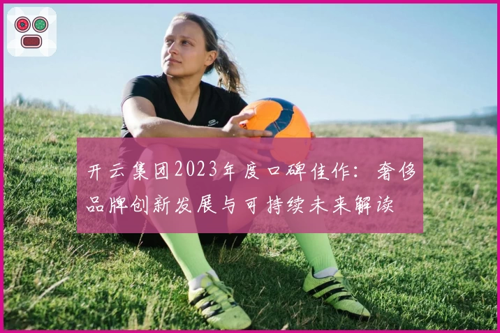 开云集团2023年度口碑佳作：奢侈品牌创新发展与可持续未来解读