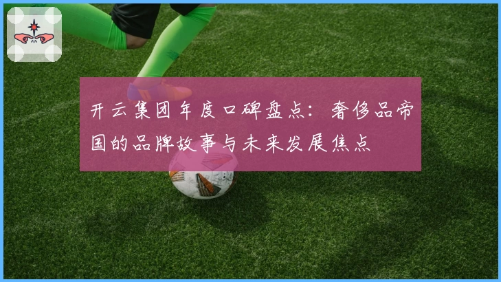 开云集团年度口碑盘点：奢侈品帝国的品牌故事与未来发展焦点