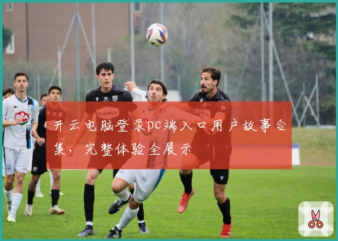 开云电脑登录pc端入口用户故事合集，完整体验全展示