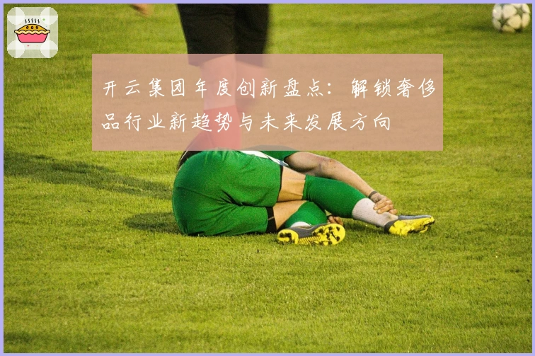 开云集团年度创新盘点：解锁奢侈品行业新趋势与未来发展方向