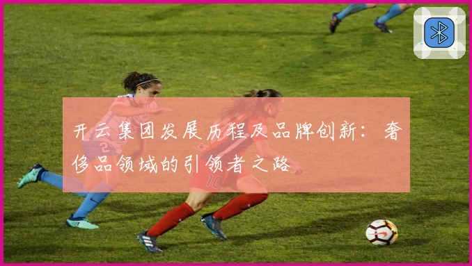 开云集团发展历程及品牌创新：奢侈品领域的引领者之路