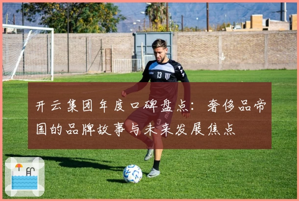 开云集团年度口碑盘点：奢侈品帝国的品牌故事与未来发展焦点