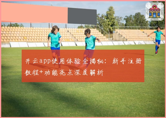 开云app使用体验全揭秘：新手注册教程+功能亮点深度解析