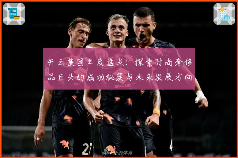 开云集团年度盘点：探索时尚奢侈品巨头的成功秘笈与未来发展方向