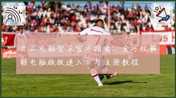 开云电脑登录官方指南：全方位解锁电脑版极速入口与注册教程
