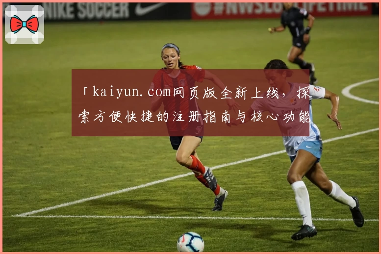 「kaiyun.com网页版全新上线，探索方便快捷的注册指南与核心功能亮点解析」
