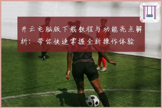 开云电脑版下载教程与功能亮点解析:带你快速掌握全新操作体验