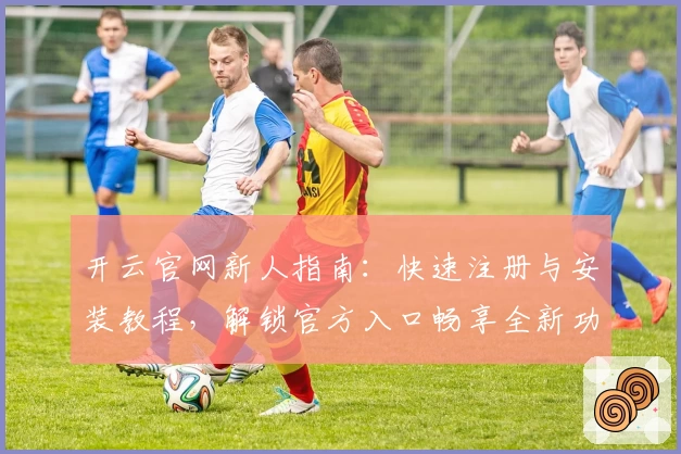开云官网新人指南：快速注册与安装教程，解锁官方入口畅享全新功能亮点
