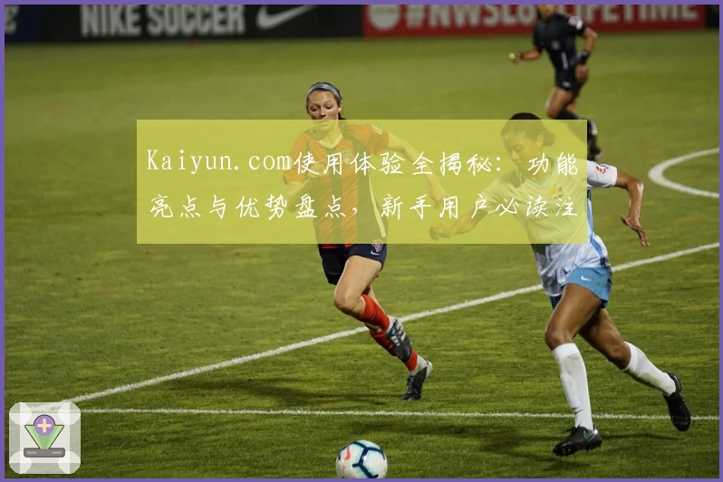 Kaiyun.com使用体验全揭秘：功能亮点与优势盘点，新手用户必读注册教程