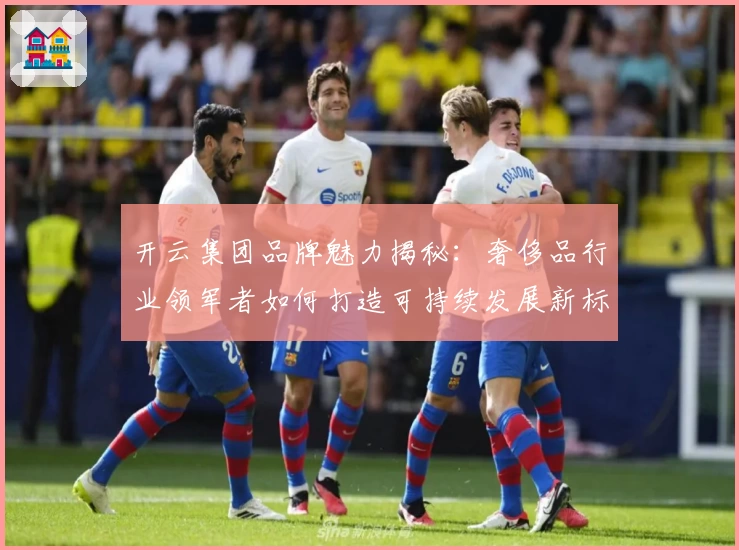 开云集团品牌魅力揭秘：奢侈品行业领军者如何打造可持续发展新标杆